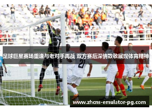 足球巨星赛场重逢与老对手再战 双方赛后深情致敬展现体育精神 足球巨星赛场重逢与老对手再战 双方赛后深情致敬展现体育精神