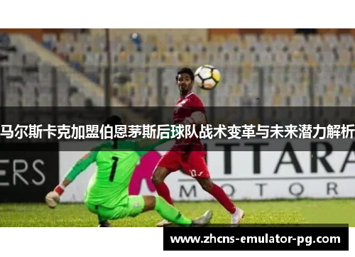 马尔斯卡克加盟伯恩茅斯后球队战术变革与未来潜力解析 马尔斯卡克加盟伯恩茅斯后球队战术变革与未来潜力解析