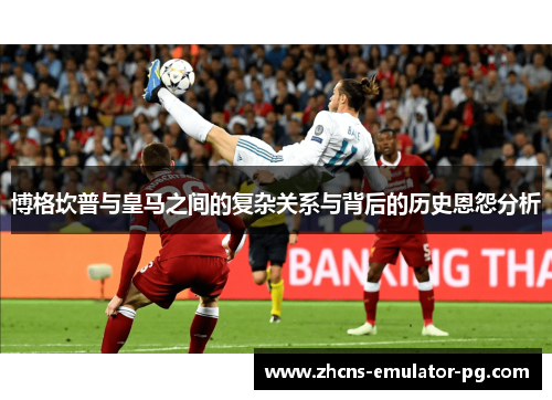 博格坎普与皇马之间的复杂关系与背后的历史恩怨分析