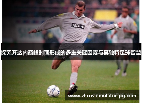 探究齐达内巅峰时期形成的多重关键因素与其独特足球智慧 探究齐达内巅峰时期形成的多重关键因素与其独特足球智慧