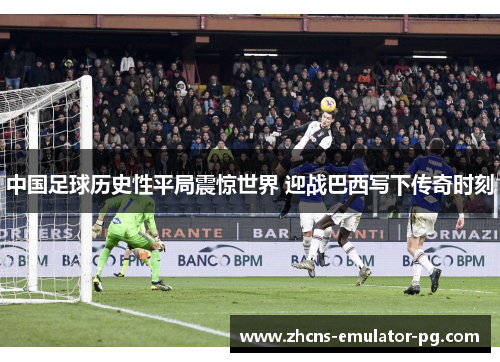 中国足球历史性平局震惊世界 迎战巴西写下传奇时刻 中国足球历史性平局震惊世界 迎战巴西写下传奇时刻