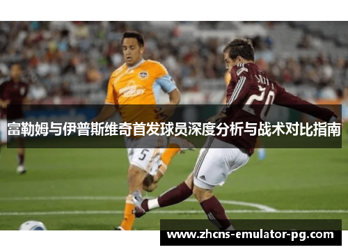 富勒姆与伊普斯维奇首发球员深度分析与战术对比指南 富勒姆与伊普斯维奇首发球员深度分析与战术对比指南