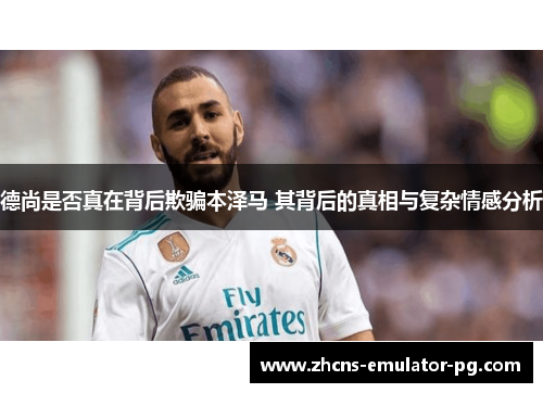 德尚是否真在背后欺骗本泽马 其背后的真相与复杂情感分析 德尚是否真在背后欺骗本泽马 其背后的真相与复杂情感分析