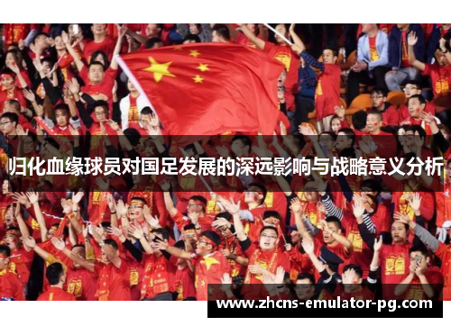 归化血缘球员对国足发展的深远影响与战略意义分析 归化血缘球员对国足发展的深远影响与战略意义分析