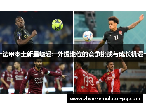 法甲本土新星崛起：外援地位的竞争挑战与成长机遇