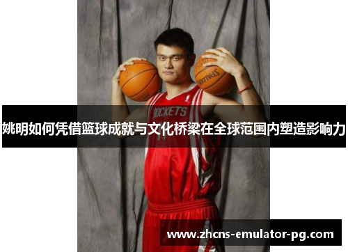 姚明如何凭借篮球成就与文化桥梁在全球范围内塑造影响力