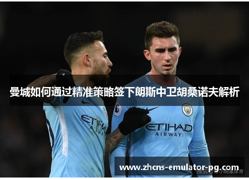 曼城如何通过精准策略签下朗斯中卫胡桑诺夫解析