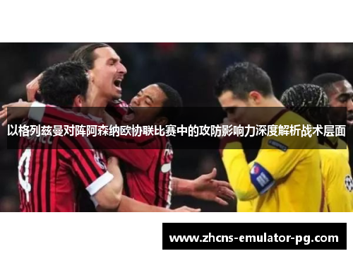 以格列兹曼对阵阿森纳欧协联比赛中的攻防影响力深度解析战术层面