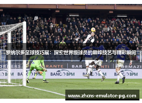 罗纳尔多足球技巧展：探索世界级球员的巅峰技艺与精彩瞬间