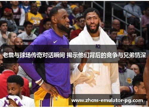 老詹与球场传奇对话瞬间 揭示他们背后的竞争与兄弟情深 老詹与球场传奇对话瞬间 揭示他们背后的竞争与兄弟情深