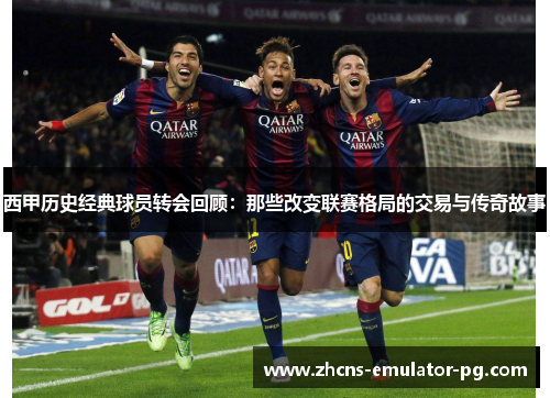 西甲历史经典球员转会回顾：那些改变联赛格局的交易与传奇故事