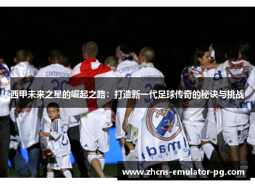 西甲未来之星的崛起之路：打造新一代足球传奇的秘诀与挑战