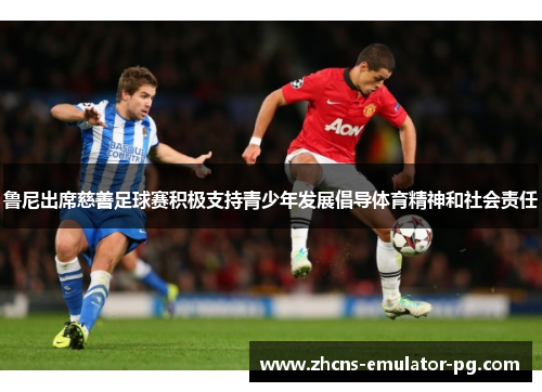 鲁尼出席慈善足球赛积极支持青少年发展倡导体育精神和社会责任