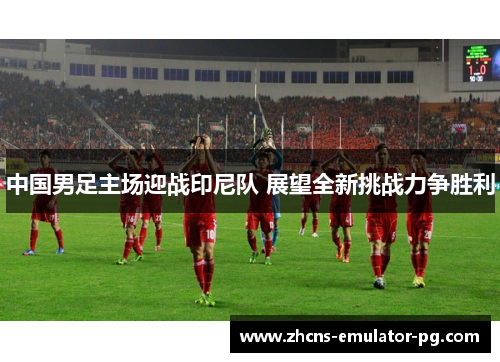 中国男足主场迎战印尼队 展望全新挑战力争胜利