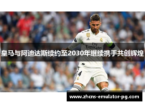 皇马与阿迪达斯续约至2030年继续携手共创辉煌 皇马与阿迪达斯续约至2030年继续携手共创辉煌
