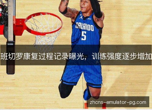 班切罗康复过程记录曝光,训练强度逐步增加 班切罗康复过程记录曝光,训练强度逐步增加